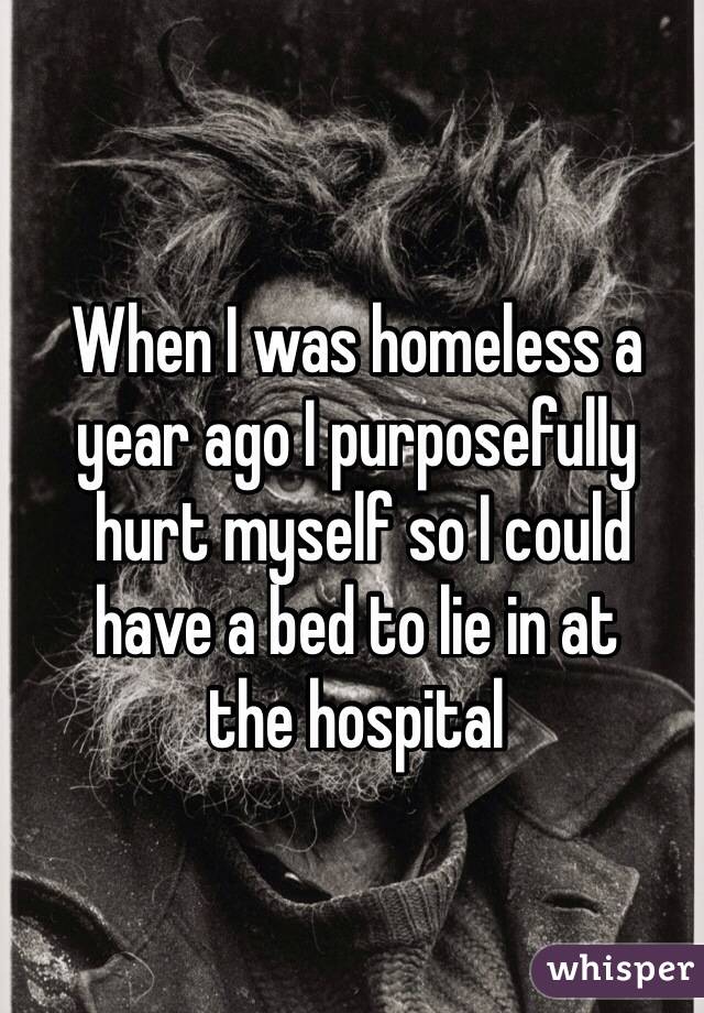 When I was homeless a 
year ago I purposefully
 hurt myself so I could 
have a bed to lie in at 
the hospital