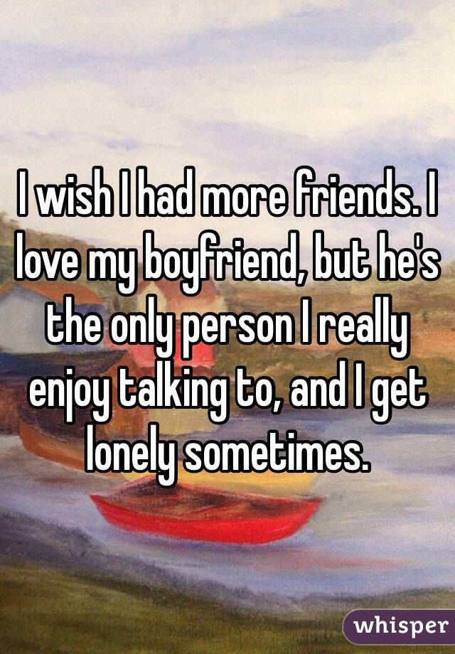 I wish I had more friends. I love my boyfriend, but he's the only person I really enjoy talking to, and I get lonely sometimes.