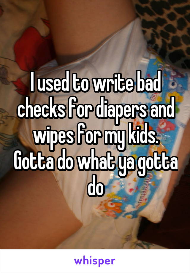 I used to write bad checks for diapers and wipes for my kids. Gotta do what ya gotta do