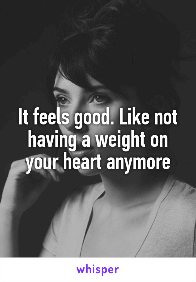 It feels good. Like not having a weight on your heart anymore
