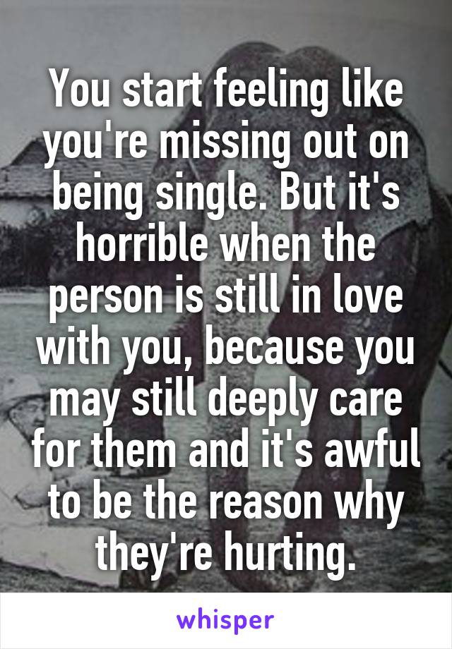 You start feeling like you're missing out on being single. But it's horrible when the person is still in love with you, because you may still deeply care for them and it's awful to be the reason why they're hurting.