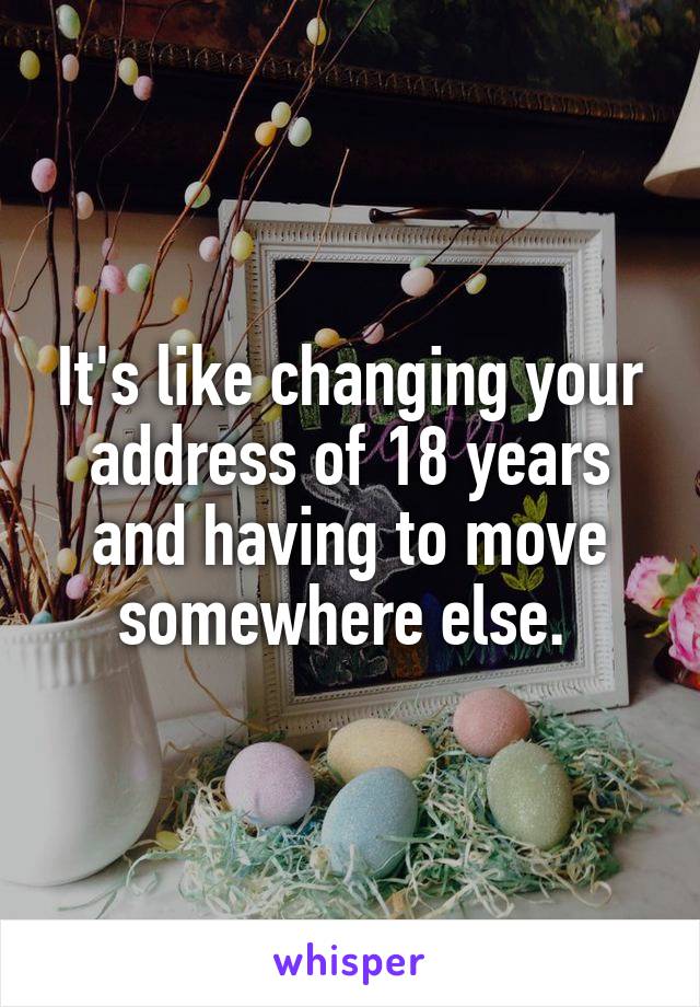 It's like changing your address of 18 years and having to move somewhere else. 
