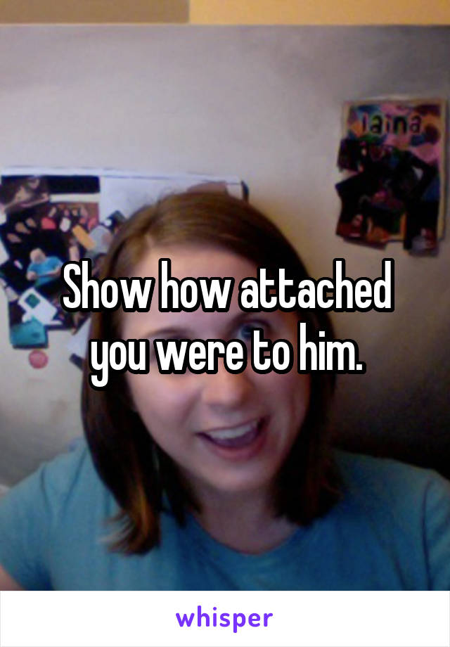 Show how attached you were to him.