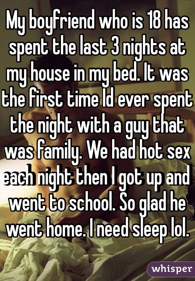 My boyfriend who is 18 has spent the last 3 nights at my house in my bed. It was the first time Id ever spent the night with a guy that was family. We had hot sex each night then I got up and went to school. So glad he went home. I need sleep lol. 
