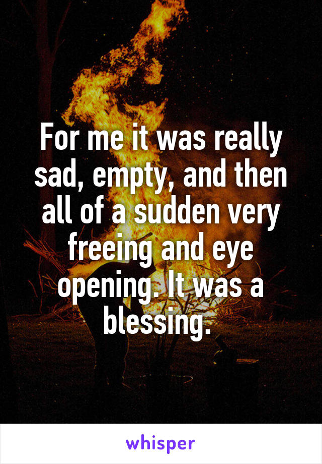 For me it was really sad, empty, and then all of a sudden very freeing and eye opening. It was a blessing. 