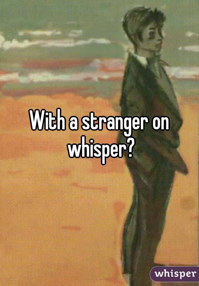 With a stranger on whisper?
