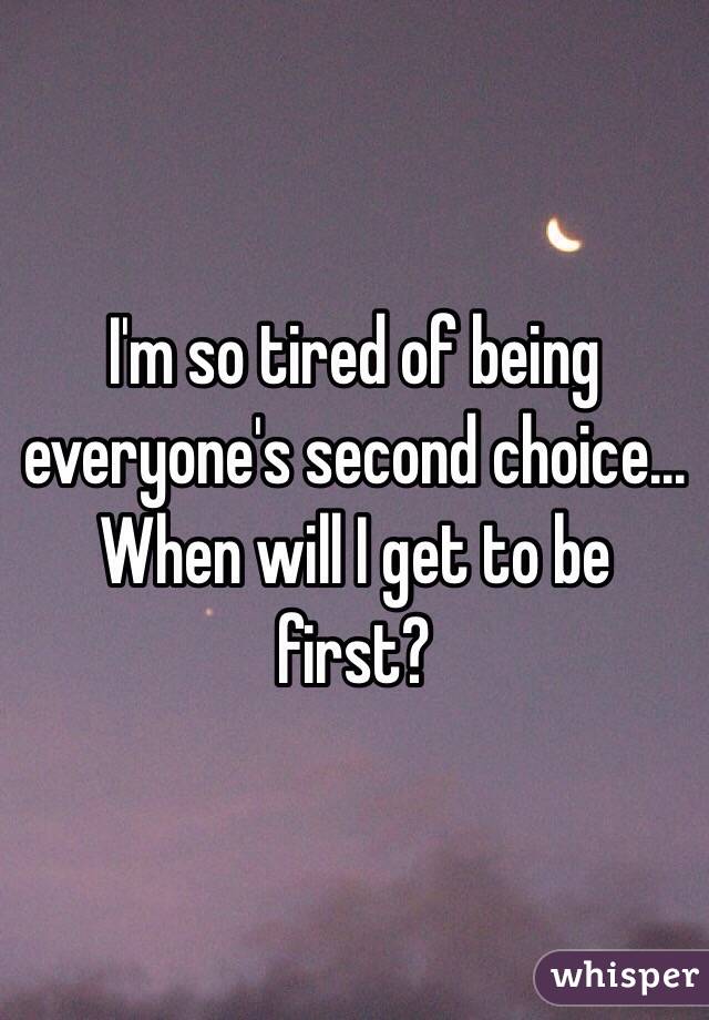 I'm so tired of being everyone's second choice... When will I get to be first?