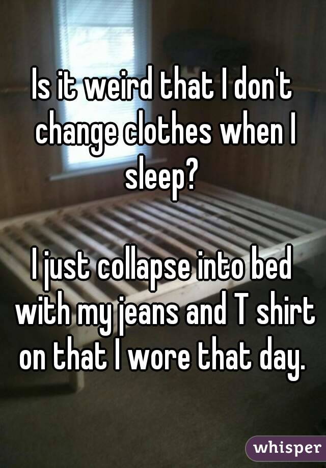 Is it weird that I don't change clothes when I sleep? 

I just collapse into bed with my jeans and T shirt on that I wore that day. 