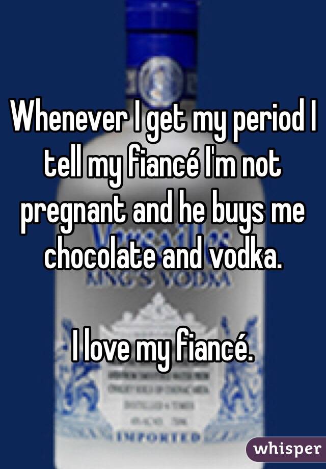Whenever I get my period I tell my fiancé I'm not pregnant and he buys me chocolate and vodka. 

I love my fiancé. 