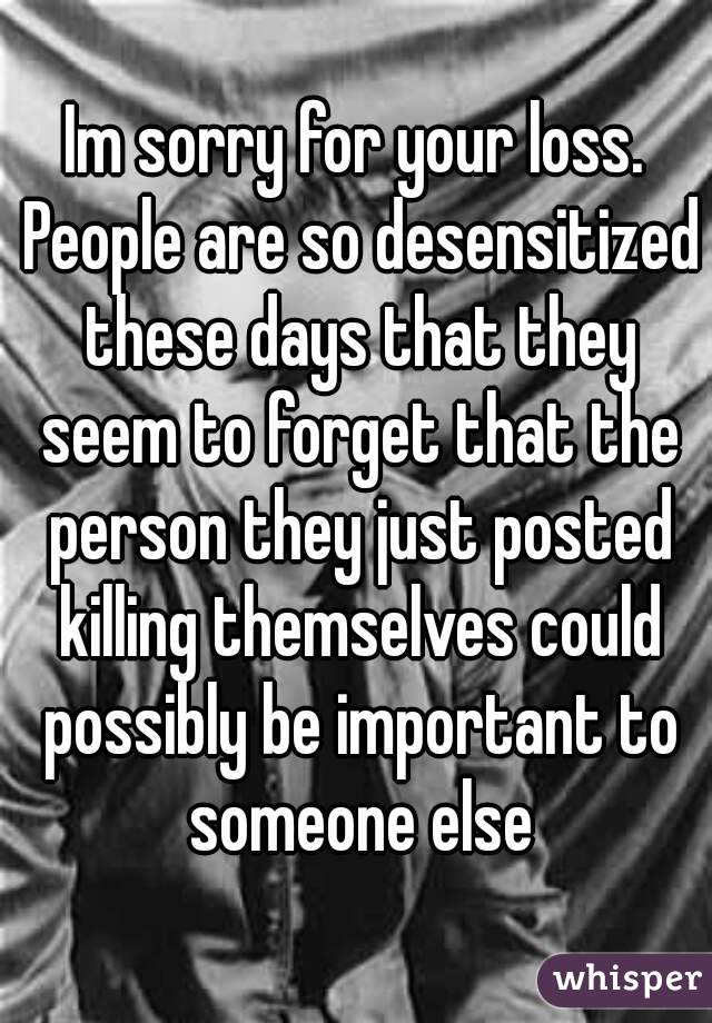 Im sorry for your loss. People are so desensitized these days that they seem to forget that the person they just posted killing themselves could possibly be important to someone else