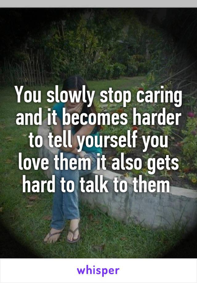 You slowly stop caring and it becomes harder to tell yourself you love them it also gets hard to talk to them 