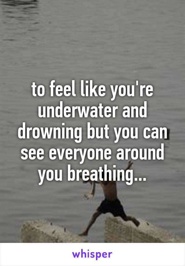to feel like you're underwater and drowning but you can see everyone around you breathing...