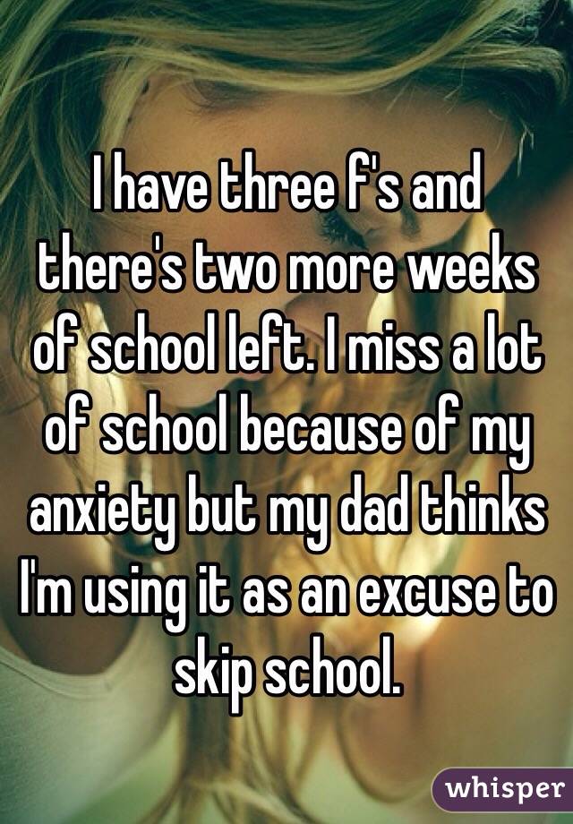 I have three f's and there's two more weeks of school left. I miss a lot of school because of my anxiety but my dad thinks I'm using it as an excuse to skip school.  