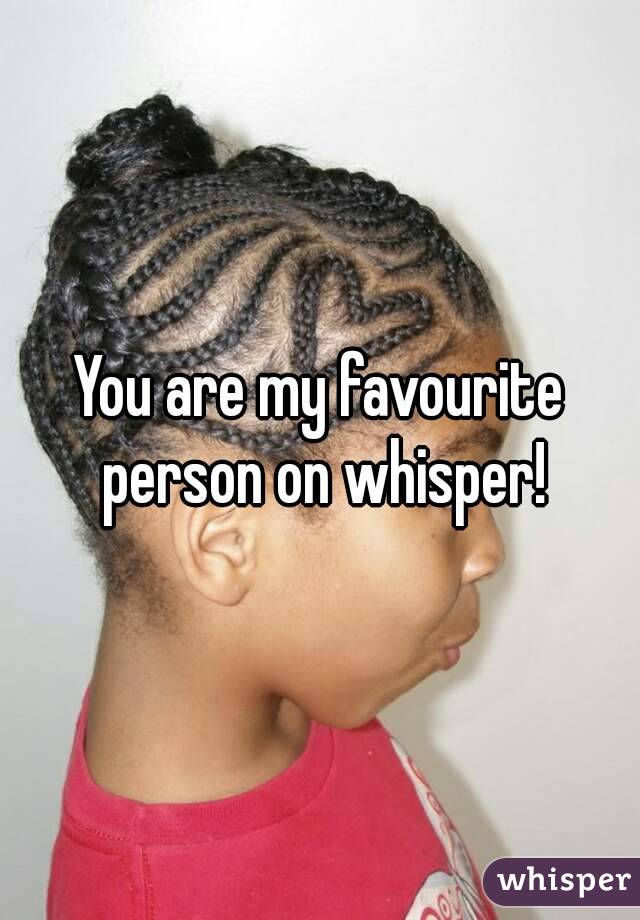 You are my favourite person on whisper!