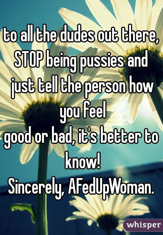 to all the dudes out there,
STOP being pussies and just tell the person how you feel
good or bad, it's better to know!
Sincerely, AFedUpWoman.