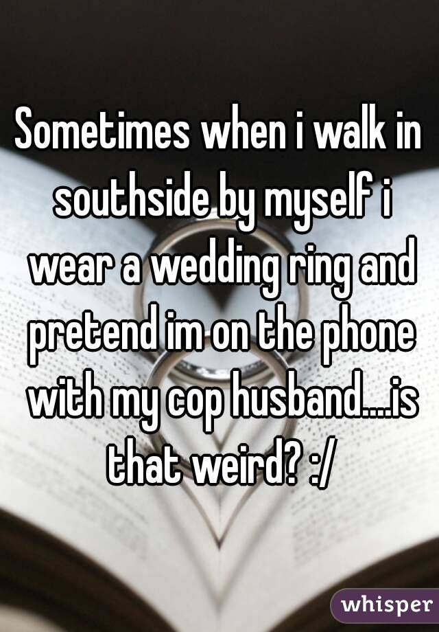 Sometimes when i walk in southside by myself i wear a wedding ring and pretend im on the phone with my cop husband....is that weird? :/