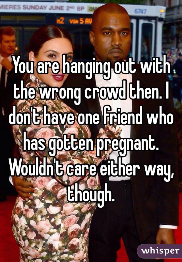 You are hanging out with the wrong crowd then. I don't have one friend who has gotten pregnant. Wouldn't care either way, though. 