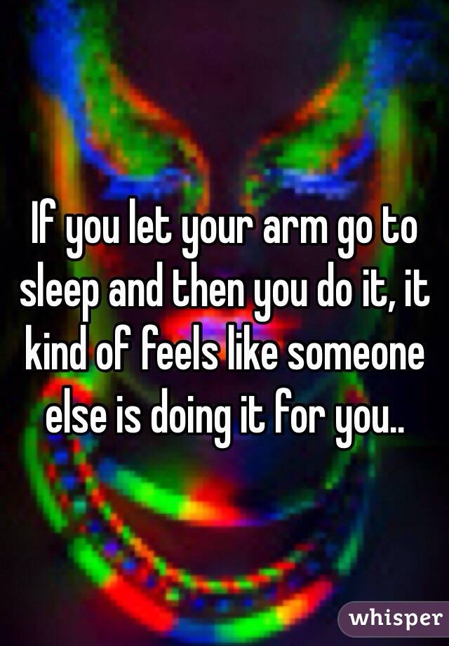 If you let your arm go to sleep and then you do it, it kind of feels like someone else is doing it for you.. 