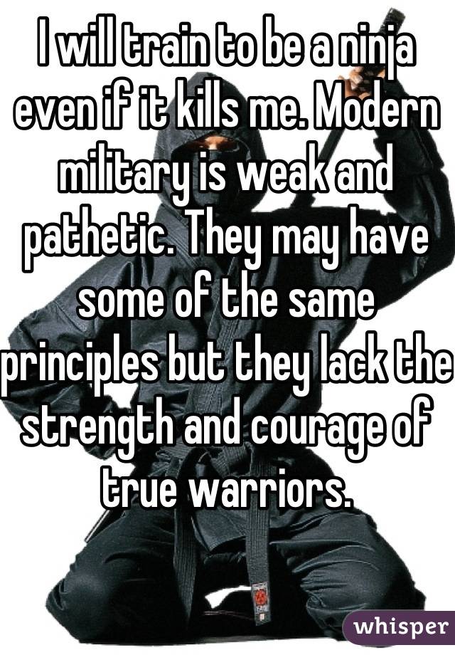 I will train to be a ninja even if it kills me. Modern military is weak and pathetic. They may have some of the same principles but they lack the strength and courage of true warriors.