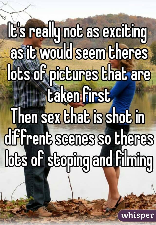It's really not as exciting as it would seem theres lots of pictures that are taken first
Then sex that is shot in diffrent scenes so theres lots of stoping and filming 