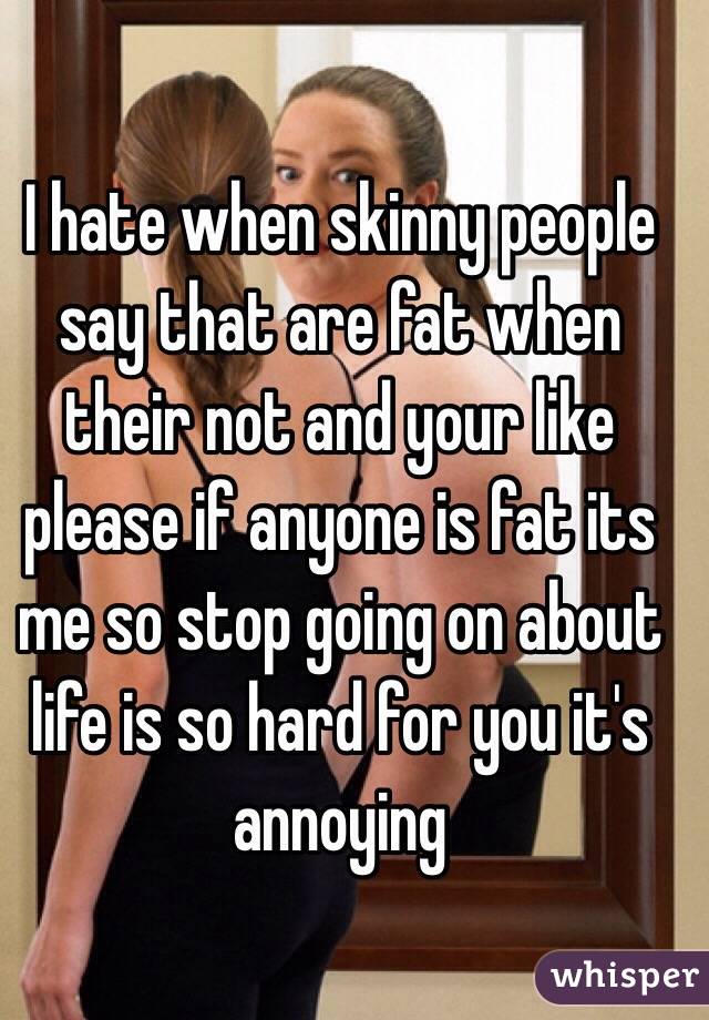 I hate when skinny people say that are fat when their not and your like please if anyone is fat its me so stop going on about life is so hard for you it's annoying 