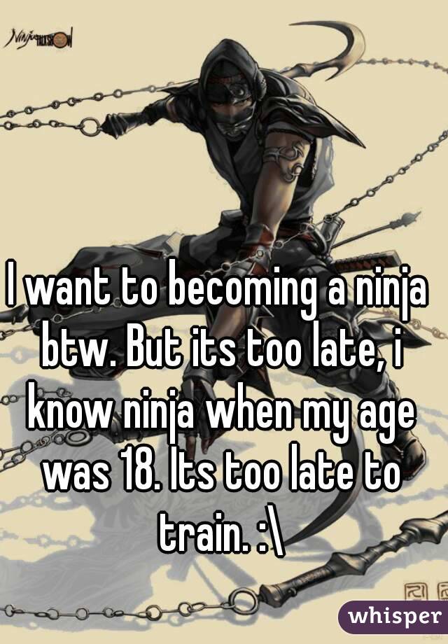 I want to becoming a ninja btw. But its too late, i know ninja when my age was 18. Its too late to train. :\