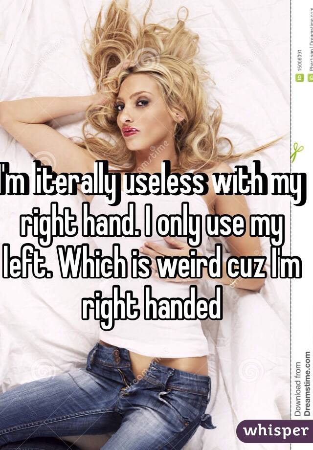 I'm literally useless with my right hand. I only use my left. Which is weird cuz I'm
right handed 