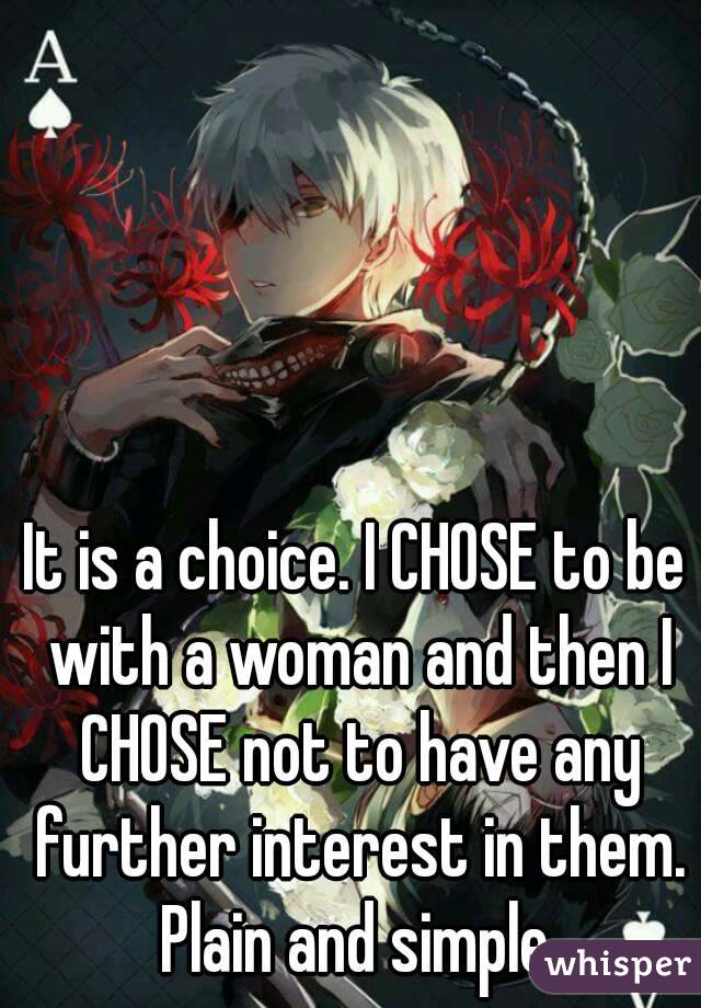 It is a choice. I CHOSE to be with a woman and then I CHOSE not to have any further interest in them. Plain and simple.