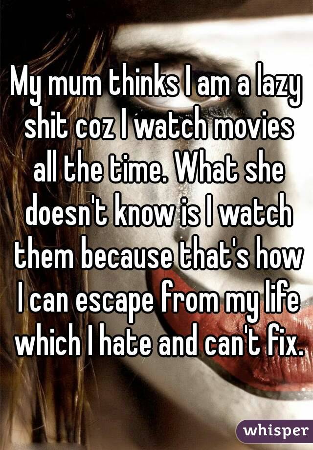 My mum thinks I am a lazy shit coz I watch movies all the time. What she doesn't know is I watch them because that's how I can escape from my life which I hate and can't fix.