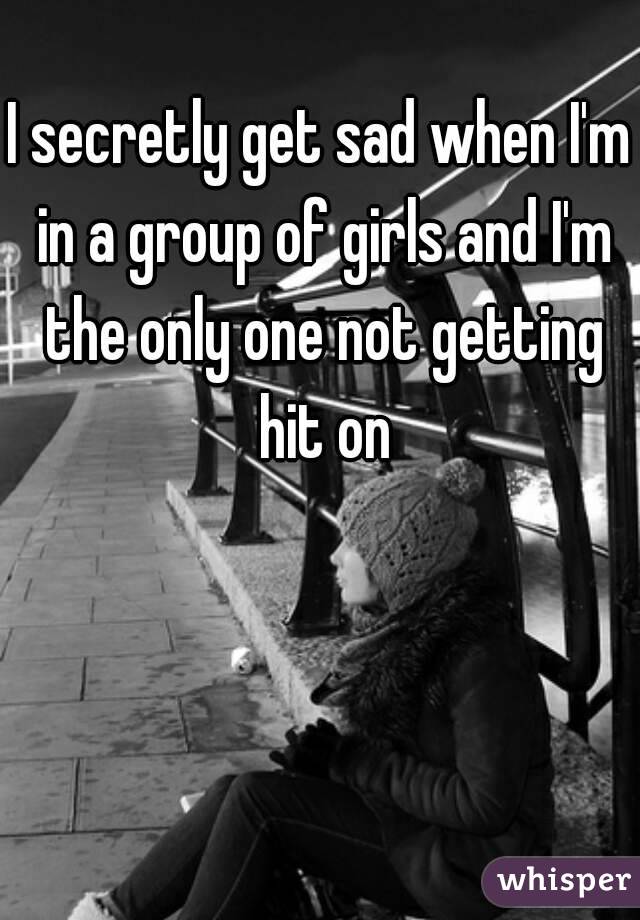 I secretly get sad when I'm in a group of girls and I'm the only one not getting hit on