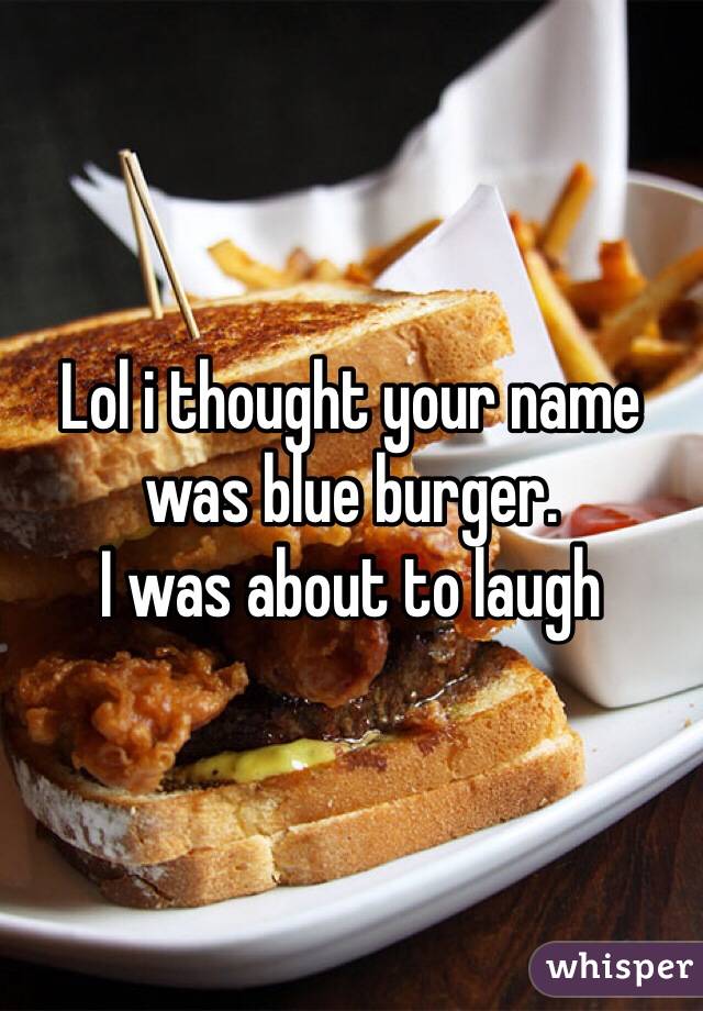 Lol i thought your name was blue burger. 
I was about to laugh