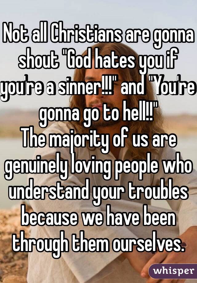 Not all Christians are gonna shout "God hates you if you're a sinner!!!" and "You're gonna go to hell!!"
The majority of us are genuinely loving people who understand your troubles because we have been through them ourselves.  