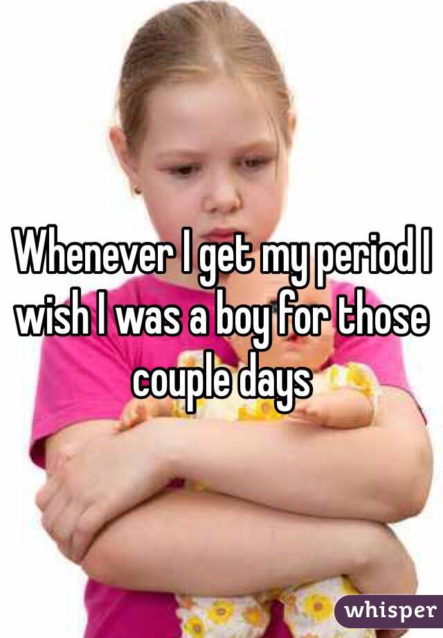Whenever I get my period I wish I was a boy for those couple days
