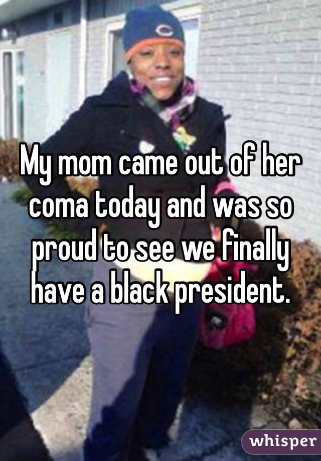 My mom came out of her coma today and was so proud to see we finally have a black president.