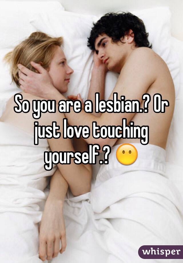 So you are a lesbian.? Or just love touching yourself.? 😶
