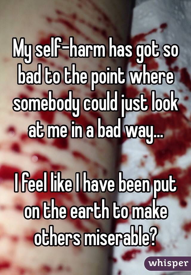 My self-harm has got so bad to the point where somebody could just look at me in a bad way...

 I feel like I have been put on the earth to make others miserable? 