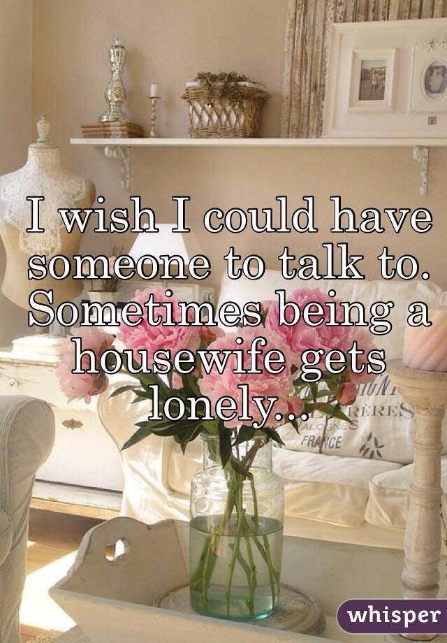 I wish I could have someone to talk to. Sometimes being a housewife gets lonely...