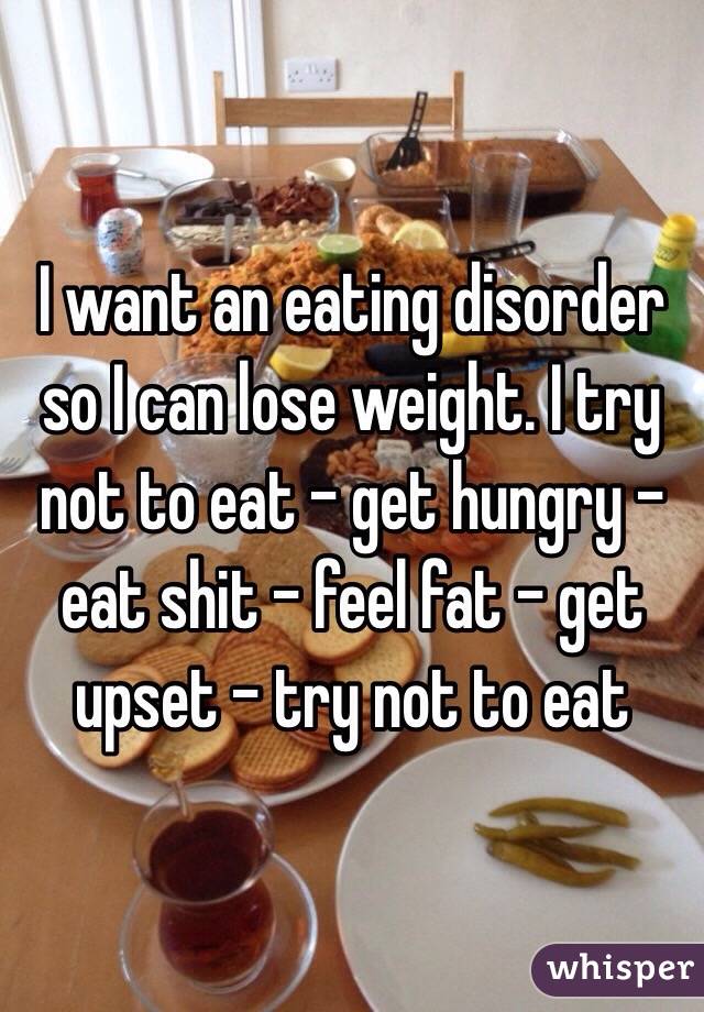 I want an eating disorder so I can lose weight. I try not to eat - get hungry - eat shit - feel fat - get upset - try not to eat 