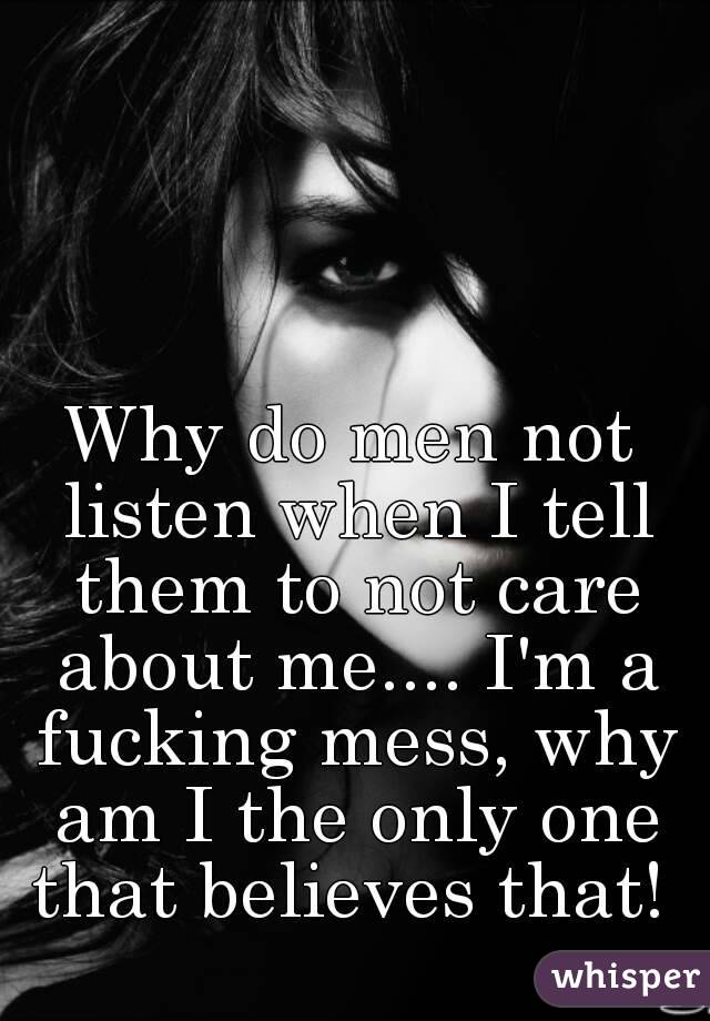 Why do men not listen when I tell them to not care about me.... I'm a fucking mess, why am I the only one that believes that! 