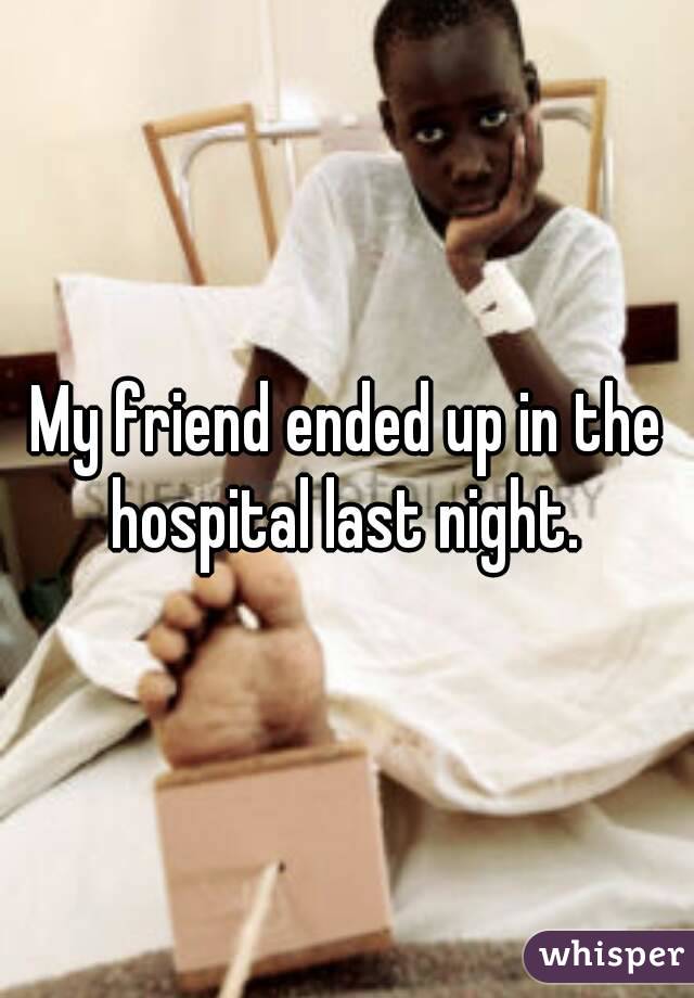 My friend ended up in the hospital last night. 