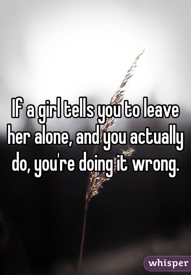 If a girl tells you to leave her alone, and you actually do, you're doing it wrong.