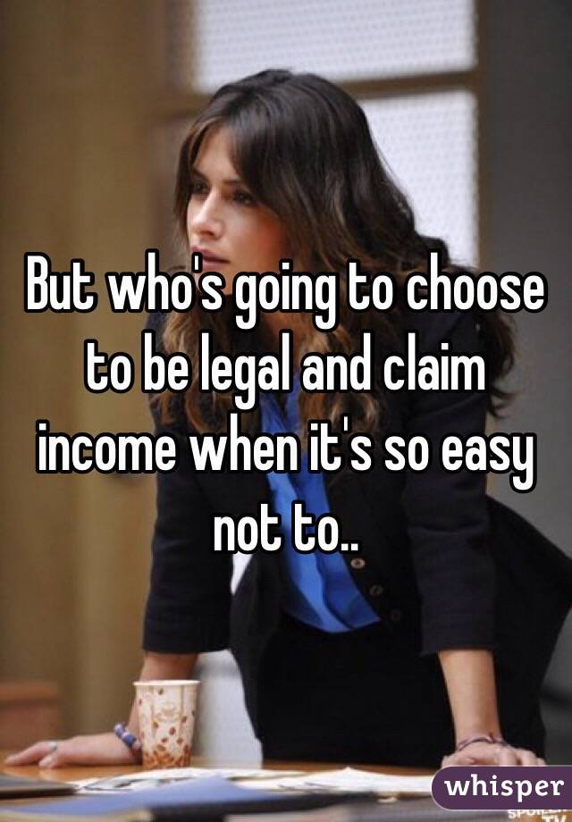 But who's going to choose to be legal and claim income when it's so easy not to..