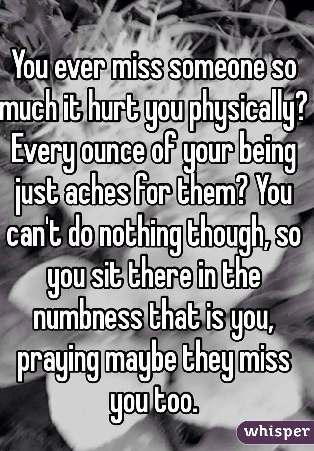 You ever miss someone so much it hurt you physically? Every ounce of your being just aches for them? You can't do nothing though, so you sit there in the numbness that is you, praying maybe they miss you too. 