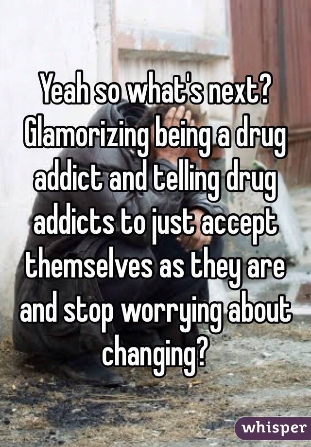 Yeah so what's next? Glamorizing being a drug addict and telling drug addicts to just accept themselves as they are and stop worrying about changing? 