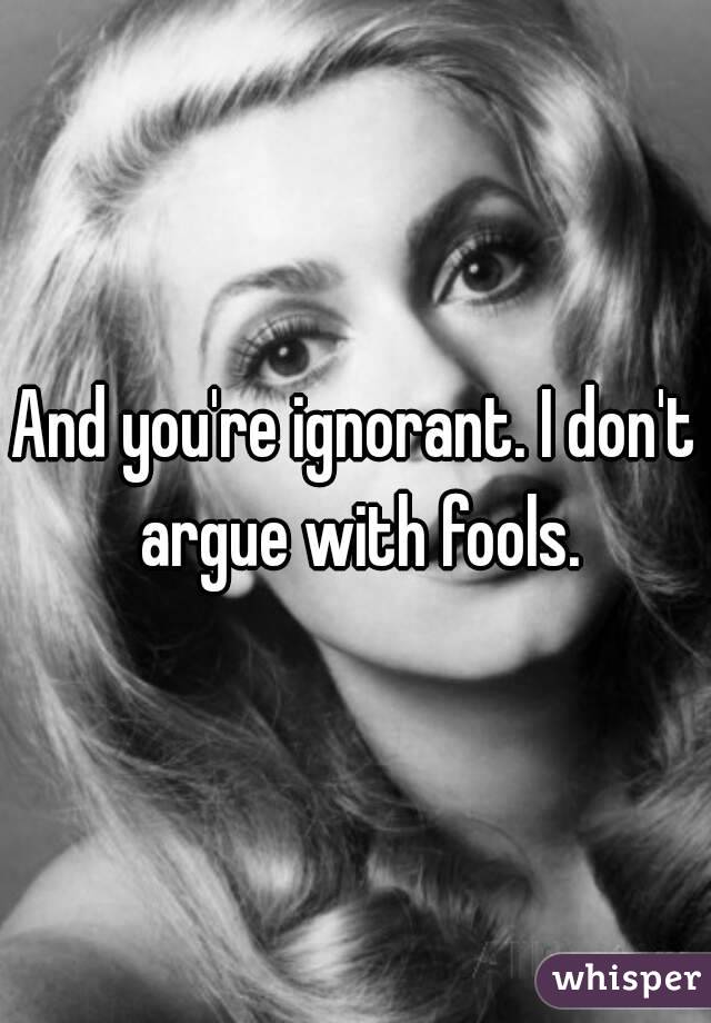 And you're ignorant. I don't argue with fools.