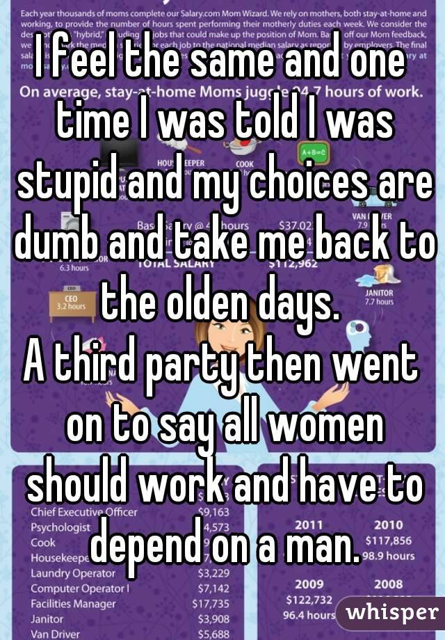 I feel the same and one time I was told I was stupid and my choices are dumb and take me back to the olden days. 
A third party then went on to say all women should work and have to depend on a man.