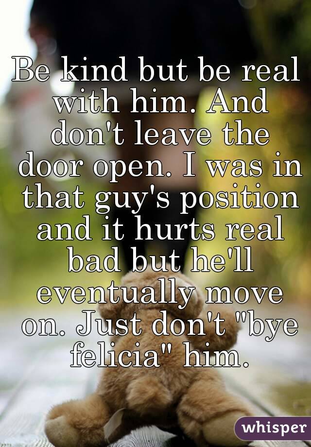 Be kind but be real with him. And don't leave the door open. I was in that guy's position and it hurts real bad but he'll eventually move on. Just don't "bye felicia" him.