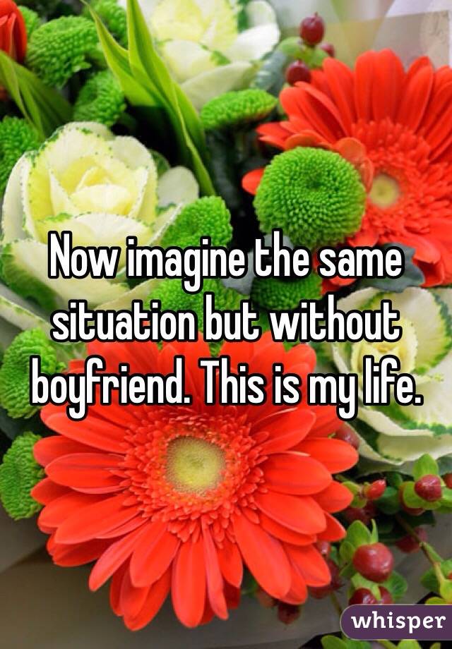 Now imagine the same situation but without boyfriend. This is my life. 