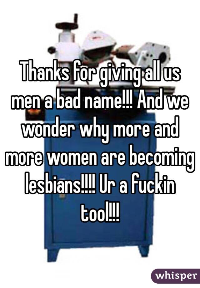 Thanks for giving all us men a bad name!!! And we wonder why more and more women are becoming lesbians!!!! Ur a fuckin tool!!!