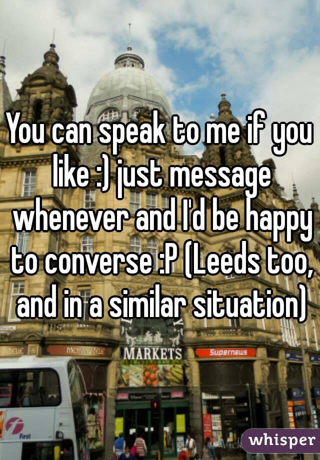 You can speak to me if you like :) just message whenever and I'd be happy to converse :P (Leeds too, and in a similar situation)